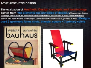 1-THE AESTHETIC DESIGN:
The evaluation of Aesthetic Design concepts and terminology
comes from “the elements and principles of design„(this common design
language comes from an innovative German art school established in 1919 called BAUHAUS
bottom left: Peter Keler’s cradle//right: Gerrit Rietveld Armchair 1918, painted in 1923 ) Designs
used 3 geometric forms circle, triangle, square + 3 primary colors
 