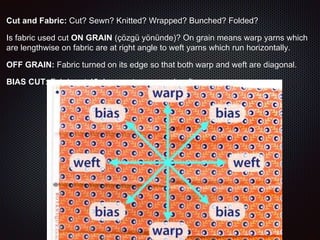 Cut and Fabric: Cut? Sewn? Knitted? Wrapped? Bunched? Folded?
Is fabric used cut ON GRAIN (çözgü yönünde)? On grain means warp yarns which
are lengthwise on fabric are at right angle to weft yarns which run horizontally.
OFF GRAIN: Fabric turned on its edge so that both warp and weft are diagonal.
BIAS CUT: Fabric cut 45 degrees to warp and weft
 