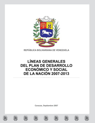REPÚBLICA BOLIVARIANA DE VENEZUELA




   LÍNEAS GENERALES
DEL PLAN DE DESARROLLO
  ECONÓMICO Y SOCIAL
 DE LA NACIÓN 2007-2013




         Caracas, Septiembre 2007
 