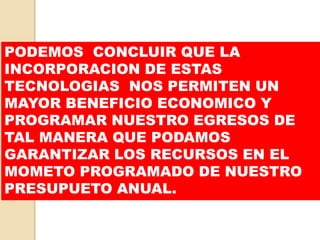PODEMOS CONCLUIR QUE LA 
INCORPORACION DE ESTAS 
TECNOLOGIAS NOS PERMITEN UN 
MAYOR BENEFICIO ECONOMICO Y 
PROGRAMAR NUESTRO EGRESOS DE 
TAL MANERA QUE PODAMOS 
GARANTIZAR LOS RECURSOS EN EL 
MOMETO PROGRAMADO DE NUESTRO 
PRESUPUETO ANUAL. 
 