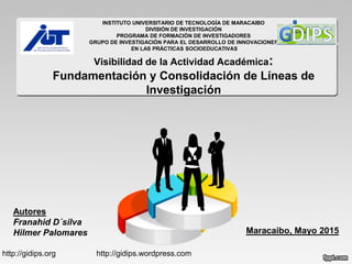 INSTITUTO UNIVERSITARIO DE TECNOLOGÍA DE MARACAIBO
DIVISIÓN DE INVESTIGACIÓN
PROGRAMA DE FORMACIÓN DE INVESTIGADORES
GRUPO DE INVESTIGACIÓN PARA EL DESARROLLO DE INNOVACIONES
EN LAS PRÁCTICAS SOCIOEDUCATIVAS
Visibilidad de la Actividad Académica:
Fundamentación y Consolidación de Líneas de
Investigación
Autores
Franahid D´silva
Hilmer Palomares Maracaibo, Mayo 2015
http://gidips.org http://gidips.wordpress.com
 