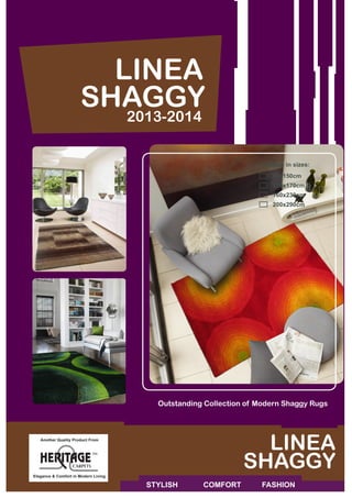 Elegance & Comfort in Modern Living
Another Quality Product From
Outstanding Collection of Modern Shaggy Rugs
LINEA
2013-2014
SHAGGY
STYLISH 	 COMFORT FASHION
LINEA
SHAGGY
Available in sizes:
	 80x150cm
	120x170cm
	160x230cm			
	200x290cm
 