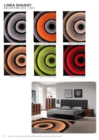 LINEA SHAGGY
C O L L E C T I O N 2 0 1 3 - 2 0 1 4
6 Please note: There may be slight color difference between the picture and actual carpet. “#” refers to new design. “
*“ refers to dicontinued design
SKPD 10 - Black & Grey
SKPD 10 - Brown & Gold
SKPD 10 - Black Grey & Orange SKPD 10 - Beige & Brown
SKPD 10 - Red & BlackSKPD 10 - Green & Blue
 