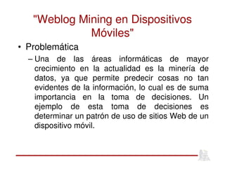"Weblog Mining en Dispositivos
Móviles"
• Problemática
– Una de las áreas informáticas de mayor
crecimiento en la actualidad es la minería de
datos, ya que permite predecir cosas no tan
evidentes de la información, lo cual es de suma
importancia en la toma de decisiones. Un
ejemplo de esta toma de decisiones es
determinar un patrón de uso de sitios Web de un
dispositivo móvil.
 