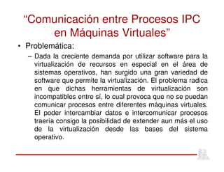 “Comunicación entre Procesos IPC
en Máquinas Virtuales”
• Problemática:
– Dada la creciente demanda por utilizar software para la
virtualización de recursos en especial en el área de
sistemas operativos, han surgido una gran variedad de
software que permite la virtualización. El problema radica
en que dichas herramientas de virtualización son
incompatibles entre sí, lo cual provoca que no se puedan
comunicar procesos entre diferentes máquinas virtuales.
El poder intercambiar datos e intercomunicar procesos
traería consigo la posibilidad de extender aun más el uso
de la virtualización desde las bases del sistema
operativo.
 