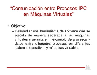 “Comunicación entre Procesos IPC
en Máquinas Virtuales”
• Objetivo:
– Desarrollar una herramienta de software que se
ejecuta de manera separada a las máquinas
virtuales y permita el intercambio de procesos y
datos entre diferentes procesos en diferentes
sistemas operativos y máquinas virtuales.
 