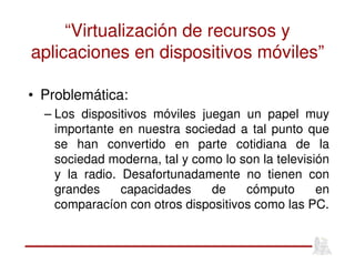 “Virtualización de recursos y
aplicaciones en dispositivos móviles”
• Problemática:
– Los dispositivos móviles juegan un papel muy
importante en nuestra sociedad a tal punto que
se han convertido en parte cotidiana de la
sociedad moderna, tal y como lo son la televisión
y la radio. Desafortunadamente no tienen con
grandes capacidades de cómputo en
comparacíon con otros dispositivos como las PC.
 