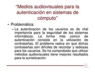 “Medios audiovisuales para la
autenticación en sistemas de
cómputo”
• Problemática:
– La autenticación de los usuarios es de vital
importancia para la seguridad de los sistemas
informáticos. La forma más común de
autenticación consiste en la utilización de
contraseñas. El problema radica en que dichas
contraseñas son difíciles de recordar y tediosas
para los usuarios. Se ha comprobado que utilizar
métodos audiovisuales tiene mejores resultados
para la aunteticación.
 