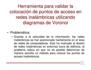 Herramienta para validar la
colocación de puntos de acceso en
redes inalámbricas utilizando
diagramas de Voronoi
• Problemática:
– Gracias a la ubicuidad de la información, las redes
inalámbricas se han posicionado fuertemente en el área
de redes de computadoras. Esto ha motivado al diseño
de redes inalámbricas en entornos fuera de edificios, el
problema radica en que no es posible determinar de
manera sencilla un método para colocar los puntos de
acceso inalámbricos.
 