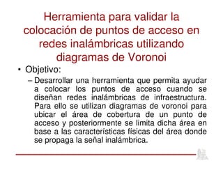 Herramienta para validar la
colocación de puntos de acceso en
redes inalámbricas utilizando
diagramas de Voronoi
• Objetivo:
– Desarrollar una herramienta que permita ayudar
a colocar los puntos de acceso cuando se
diseñan redes inalámbricas de infraestructura.
Para ello se utilizan diagramas de voronoi para
ubicar el área de cobertura de un punto de
acceso y posteriormente se limita dicha área en
base a las características físicas del área donde
se propaga la señal inalámbrica.
 
