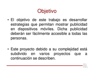 Objetivo
• El objetivo de este trabajo es desarrollar
estrategias que permitan mostrar publicidad
en dispositivos móviles. Dicha publicidad
deberán ser fácilmente accesible a todas las
personas.
• Este proyecto debido a su complejidad está
subdivido en varios proyectos que a
continuación se describen.
 