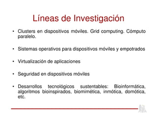 Líneas de Investigación
• Clusters en dispositivos móviles. Grid computing. Cómputo
paralelo.
• Sistemas operativos para dispositivos móviles y empotrados
• Virtualización de aplicaciones
• Seguridad en dispositivos móviles
• Desarrollos tecnológicos sustentables: Bioinformática,
algoritmos bioinspirados, biomimética, inmótica, domótica,
etc.
 
