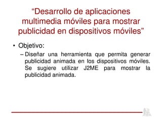 “Desarrollo de aplicaciones
multimedia móviles para mostrar
publicidad en dispositivos móviles”
• Objetivo:
– Diseñar una herramienta que permita generar
publicidad animada en los dispositivos móviles.
Se sugiere utilizar J2ME para mostrar la
publicidad animada.
 