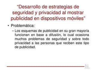“Desarrollo de estrategias de
seguridad y privacidad al mostrar
publicidad en dispositivos móviles”
• Problemática:
– Los esquemas de publicidad en su gran mayoría
funcionan en base a difusión, lo cual ocasiona
muchos problemas de seguridad y sobre todo
privacidad a las personas que reciben este tipo
de publicidad.
 