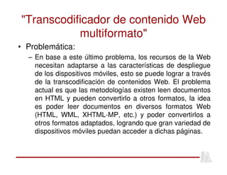 "Transcodificador de contenido Web
multiformato"
• Problemática:
– En base a este último problema, los recursos de la Web
necesitan adaptarse a las características de despliegue
de los dispositivos móviles, esto se puede lograr a través
de la transcodificación de contenidos Web. El problema
actual es que las metodologías existen leen documentos
en HTML y pueden convertirlo a otros formatos, la idea
es poder leer documentos en diversos formatos Web
(HTML, WML, XHTML-MP, etc.) y poder convertirlos a
otros formatos adaptados, logrando que gran variedad de
dispositivos móviles puedan acceder a dichas páginas.
 