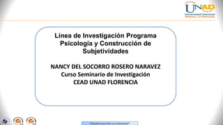 Línea de Investigación Programa
Psicología y Construcción de
Subjetividades
NANCY DEL SOCORRO ROSERO NARAVEZ
Curso Seminario de Investigación
CEAD UNAD FLORENCIA

“Educación para todos con calidad global”

 