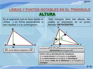 Inicio
LÍNEAS Y PUNTOS NOTABLES EN EL TRIÁNGULO
ALTURA
H
CA
B
I
Es el segmento que se traza desde un
vértice y en forma perpendicular al
lado opuesto o a su prolongación.
B
A C
Todo triangulo tiene tres alturas, las
cuales se intersectan en un punto
llamado ORTOCENTRO
BH es la altura respecto a AC
H
J
Las alturas BH, AI y CJ se intersectan en el punto R, llamado
ORTOCENTRO del triangulo ABC
R
PUNTO, POR LA NATURALEZA DEL TRIANGULO
-Es un punto interior si el triangulo es acutángulo
-Es un punto exterior si el triangulo es obtusángulo
-Es un punto medio de la hipotenusa si el triangulo es
rectángulo
 