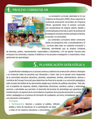 111111
La concepción curricular, plasmada en la Ley
Orgánica de Educación (2009), lleva a desechar la
tradicional prescripción burocrática de Programa
Oﬁcial, apuntando hacia el proceso curricular,
con características de integral, abierto, ﬂexible y
contextualizado,construido a partir de procesos de
investigación educativa donde participan la familia,
la escuela y la comunidad.
Los contenidos curriculares deben construirse
desde una perspectiva inter y transdisciplinaria. El
currículo debe estar en constante innovación y
desarrollo, permitiendo que se propicie iniciativas
de docentes, padres, representantes, responsables y estudiantes, a ﬁn de aportar insumos para
enriquecer los contenidos, impulsar la didáctica en los procesos investigación y creactividad y hacer
pertinentes los aprendizajes.
La planiﬁcación estratégica es un proceso continuo y sistémico de construcción colectiva. Participan
y se involucran todas las personas que interactúan y hacen vida en la escuela como integrantes
de la comunidad educativa (directivos, docentes, estudiantes, familias, administrativos, obreros y
miembros del Consejo Comunal) para determinar los ﬁnes de la escuela y su concreción pedagógica,
sobre la base del análisis de los documentos legales que orientan las políticas educativas. Todo ello,
con el propósito de organizar, diseñar, implementar, direccionar, coordinar, evaluar y sistematizar
acciones y actividades que permitan el desarrollo del proceso de aprendizaje que garanticen la
transformación y la apertura de la comunidad en el quehacer de la escuela al proyectar su acción
social y pedagógica en el proceso de formación de ciudadanía, así como, consolidación de
una educación emancipadora.
Principios
• Participación: favorece y propicia el análisis, reﬂexión,
debate y toma de decisiones en la participación de todos
y todas en los espacios educativos y comunitarios.
PROCESO CURRICULAR
PLANIFICACIÓN ESTRATÉGICA
4.
5.
 