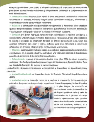 12
Esta participación tiene como objeto la búsqueda del bien social, propiciando las oportunidades
para que los actores sociales involucrados y comprometidos contribuyan al cumplimiento de los
ﬁnes de la educación.
• Interculturalidad: la construcción implica el tomar en cuenta las características y realidades
existentes en la localidad, municipio o región donde se encuentra la escuela, asumiéndose la
diversidad sociocultural de la población venezolana.
• Equidad: la construcción de la planiﬁcación debe garantizar la inclusión de todos y todas en
igualdad de oportunidades y condiciones en el proceso que caracteriza el quehacer de la escuela
y su proyección pedagógica y social en el proceso de formación ciudadana.
• Integral: Don Simón Rodríguez plantea la visión sistemática de la realidad, considera a la
sociedad como una gran escuela formadora de ciudadanos y ciudadanas. Desde esta perspectiva,
la escuela es el espacio de integración de todos los ámbitos del quehacer social. Crear para
aprender, reﬂexionar para crear y valorar, participar para crear, fomentará la convivencia,
reﬂejándose en el trabajo integrado entre familia, escuela y comunidad.
• Flexible: suconstrucciónimplicauntrabajocooperativodelosactoressocialescomprometidos
e involucrados en el proceso educativo, centrada en una valoración sistémica de la práctica de
acuerdo a la pertinencia de los contextos socioculturales.
• Intencionada: responde a los preceptos legales, entre ellos, CRBV, los planes y proyectos
nacionales y los fundamentos del proceso curricular del Subsistema de Educacón Básica. Tiene
por ﬁnalidad la formación del nuevo y la nueva republicana.
La planiﬁcación estratégica en términos de su operatividad se desarrolla en los siguientes niveles de
concreción:
• A nivel institucional: se desarrolla a través del Proyecto Educativo Integral Comunitario
(PEIC).
• A nivel de aula: se desarrolla y concreta a través de la organización de los aprendizajes,
entre ellos: los proyectos de aprendizaje, proyectos de desarrollo endógeno, la clase liberadora
y el plan integral. La concreción en
ambos niveles implica la materialización
de la participación de todas y todos los
involucrados en el proceso educativo,
creando oportunidades que permiten
desarrollar al máximo las potencialidades
de la y el estudiante, incidiendo en el
fortalecimiento del trabajo cooperativo.
 