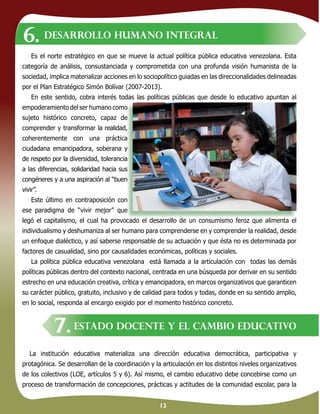 13
La institución educativa materializa una dirección educativa democrática, participativa y
protagónica. Se desarrollan de la coordinación y la articulación en los distintos niveles organizativos
de los colectivos (LOE, artículos 5 y 6). Así mismo, el cambio educativo debe concebirse como un
proceso de transformación de concepciones, prácticas y actitudes de la comunidad escolar, para la
Es el norte estratégico en que se mueve la actual política pública educativa venezolana. Esta
categoría de análisis, consustanciada y comprometida con una profunda visión humanista de la
sociedad, implica materializar acciones en lo sociopolítico guiadas en las direccionalidades delineadas
por el Plan Estratégico Simón Bolívar (2007-2013).
En este sentido, cobra interés todas las políticas públicas que desde lo educativo apuntan al
empoderamiento del ser humano como
sujeto histórico concreto, capaz de
comprender y transformar la realidad,
coherentemente con una práctica
ciudadana emancipadora, soberana y
de respeto por la diversidad, tolerancia
a las diferencias, solidaridad hacia sus
congéneres y a una aspiración al “buen
vivir”.
Este último en contraposición con
ese paradigma de “vivir mejor” que
legó el capitalismo, el cual ha provocado el desarrollo de un consumismo feroz que alimenta el
individualismo y deshumaniza al ser humano para comprenderse en y comprender la realidad, desde
un enfoque dialéctico, y así saberse responsable de su actuación y que ésta no es determinada por
factores de casualidad, sino por causalidades económicas, políticas y sociales.
La política pública educativa venezolana está llamada a la articulación con todas las demás
políticas públicas dentro del contexto nacional, centrada en una búsqueda por derivar en su sentido
estrecho en una educación creativa, crítica y emancipadora, en marcos organizativos que garanticen
su carácter público, gratuito, inclusivo y de calidad para todos y todas, donde en su sentido amplio,
en lo social, responda al encargo exigido por el momento histórico concreto.
DESARROLLO HUMANO INTEGRAL
ESTADO DOCENTE Y EL CAMBIO EDUCATIVO
6.
7.
empoderamiento del ser humano como
sujeto histórico concreto, capaz de
comprender y transformar la realidad,
coherentemente con una práctica
ciudadana emancipadora, soberana y
de respeto por la diversidad, tolerancia
a las diferencias, solidaridad hacia sus
congéneres y a una aspiración al “buen
Este último en contraposición con
ese paradigma de “vivir mejor” que
legó el capitalismo, el cual ha provocado el desarrollo de un consumismo feroz que alimenta el
 