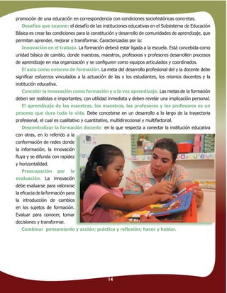 14
promoción de una educación en correspondencia con condiciones sociohistóricas concretas.
Desafíos que supone: el desafío de las instituciones educativas en el Subsistema de Educación
Básica es crear las condiciones para la constitución y desarrollo de comunidades de aprendizaje, que
permitan aprender, mejorar y transformar. Caracterizadas por la:
Innovación en el trabajo. La formación deberá estar ligada a la escuela. Está concebida como
unidad básica de cambio, donde maestras, maestros, profesoras y profesores desarrollen procesos
de aprendizaje en esa organización y se conﬁguren como equipos articulados y coordinados.
El aula como entorno de formación. La meta del desarrollo profesional del y la docente debe
signiﬁcar esfuerzos vinculados a la actuación de las y los estudiantes, los mismos docentes y la
institución educativa.
Concebir la innovación como formación y a la vez aprendizaje. Las metas de la formación
deben ser realistas e importantes, con utilidad inmediata y deben revelar una implicación personal.
El aprendizaje de las maestras, los maestros, las profesoras y los profesores es un
proceso que dura toda la vida. Debe concebirse en un desarrollo a lo largo de la trayectoria
profesional, el cual es cualitativo y cuantitativo, multidireccional y multifactorial.
Descentralizar la formación docente en lo que respecta a conectar la institución educativa
con otras, en lo referido a la
conformación de redes donde
la información, la innovación
ﬂuya y se difunda con rapidez
y horizontalidad.
Preocupación por la
evaluación. La innovación
debe evaluarse para valorarse
la eﬁcacia de la formación para
la introducción de cambios
en los sujetos de formación.
Evaluar para conocer, tomar
decisiones y transformar.
Combinar pensamiento y acción; práctica y reﬂexión; hacer y hablar.
con otras, en lo referido a la
conformación de redes donde
la información, la innovación
ﬂuya y se difunda con rapidez
Preocupación por la
La innovación
debe evaluarse para valorarse
la eﬁcacia de la formación para
la introducción de cambios
en los sujetos de formación.
Evaluar para conocer, tomar
14
 