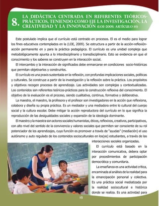 15
Este postulado implica que el currículo está centrado en procesos. El es el medio para lograr
los ﬁnes educativos contemplados en la (LOE, 2009). Se estructura a partir de la acción-reﬂexión-
acción permanente en y para la práctica pedagógica. El currículo es una unidad compleja que
metodológicamente apunta a lo interdisciplinario y transdisciplinario. Esto se evidencia en que el
conocimiento y los saberes se construyen en la interacción social.
El intercambio y la interacción de signiﬁcados debe enmarcarse en condiciones socio-históricas
que permitan objetivarlos y construirlos.
El currículo es una praxis sustentada en la reﬂexión, con profundas implicaciones sociales, políticas
y culturales. Se construye a partir de la investigación y la reﬂexión sobre la práctica. Los propósitos
y objetivos recogen procesos de aprendizaje. Las actividades son complejas y contextualizadas.
Los contenidos son referentes teóricos-prácticos para la construcción reﬂexiva del conocimiento. El
objetivo de la evaluación es el proceso, siendo cualitativa, continua, formativa y deliberativa.
La maestra, el maestro, la profesora y el profesor son investigadores en la acción que reﬂexiona,
colabora y diseña su propia práctica. Es un mediador y una mediadora entre lo cultural del cuerpo
social y la cultura escolar. Debe mitigar la acción reproductora del currículo en lo que signiﬁca la
reproducción de las desigualdades sociales y expansión de la ideología dominante.
Elmaestroylamaestrasonactoressocialeshumanistas,éticos,reﬂexivos,creativos,participativos,
con alto nivel del sentido de la convivencia y valores sociales que permiten ser consciente de su rol
potenciador de los aprendizajes, cuya función es promover a través de “ayudas” (mediación) el uso
autónomo y auto regulado de los contenidos socioculturales en los(as) estudiantes, a través de las
interacciones sociales organizadas.
El currículo está basado en la
interacción comunicativa, debera optar
por procedimientos de participación
democrática y comunitaria.
La enseñanza es una actividad crítica,
encaminada al análisis de la realidad para
la emancipación personal y colectiva.
Es una práctica social mediatizada por
la realidad sociocultural e histórica
donde se realiza. Es una actividad para
La didáctica centrada en referentes teóricos-
prácticos, teniendo como eje la investigación, la
creatividad y la innovación (LOE-2009, artículo 14)
8.
 