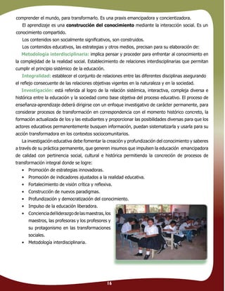 16
comprender el mundo, para transformarlo. Es una praxis emancipadora y concientizadora.
El aprendizaje es una construcción del conocimiento mediante la interacción social. Es un
conocimiento compartido.
Los contenidos son socialmente signiﬁcativos, son construidos.
Los contenidos educativos, las estrategias y otros medios, precisan para su elaboración de:
Metodología interdisciplinaria: implica pensar y proceder para enfrentar al conocimiento en
la complejidad de la realidad social. Establecimiento de relaciones interdisciplinarias que permitan
cumplir el principio sistémico de la educación.
Integralidad: establecer el conjunto de relaciones entre las diferentes disciplinas asegurando
el reﬂejo consecuente de las relaciones objetivas vigentes en la naturaleza y en la sociedad.
Investigación: está referida al logro de la relación sistémica, interactiva, compleja diversa e
histórica entre la educación y la sociedad como base objetiva del proceso educativo. El proceso de
enseñanza-aprendizaje deberá dirigirse con un enfoque investigativo de carácter permanente, para
considerar procesos de transformación en correspondencia con el momento histórico concreto, la
formación actualizada de los y las estudiantes y proporcionar las posibilidades diversas para que los
actores educativos permanentemente busquen información, puedan sistematizarla y usarla para su
acción transformadora en los contextos sociocomunitarios.
La investigación educativa debe fomentar la creación y profundización del conocimiento y saberes
a través de su práctica permanente, que generen insumos que impulsen la educación emancipadora
de calidad con pertinencia social, cultural e histórica permitiendo la concreción de procesos de
transformación integral donde se logre:
• Promoción de estrategias innovadoras.
• Promoción de indicadores ajustados a la realidad educativa.
• Fortalecimiento de visión crítica y reﬂexiva.
• Construcción de nuevos paradigmas.
• Profundización y democratización del conocimiento.
• Impulso de la educación liberadora.
• Concienciadelliderazgodelasmaestras,los
maestros, las profesoras y los profesores y
su protagonismo en las transformaciones
sociales.
• Metodología interdisciplinaria.
 