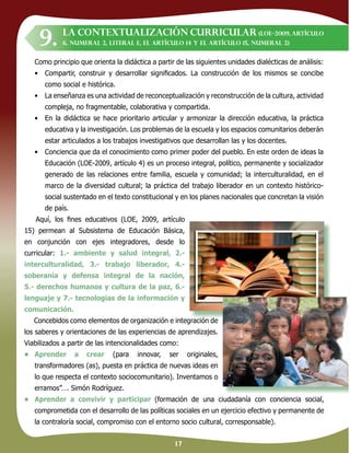 17
Como principio que orienta la didáctica a partir de las siguientes unidades dialécticas de análisis:
• Compartir, construir y desarrollar signiﬁcados. La construcción de los mismos se concibe
como social e histórica.
• La enseñanza es una actividad de reconceptualización y reconstrucción de la cultura, actividad
compleja, no fragmentable, colaborativa y compartida.
• En la didáctica se hace prioritario articular y armonizar la dirección educativa, la práctica
educativa y la investigación. Los problemas de la escuela y los espacios comunitarios deberán
estar articulados a los trabajos investigativos que desarrollan las y los docentes.
• Conciencia que da el conocimiento como primer poder del pueblo. En este orden de ideas la
Educación (LOE-2009, artículo 4) es un proceso integral, político, permanente y socializador
generado de las relaciones entre familia, escuela y comunidad; la interculturalidad, en el
marco de la diversidad cultural; la práctica del trabajo liberador en un contexto histórico-
social sustentado en el texto constitucional y en los planes nacionales que concretan la visión
de país.
Aquí, los ﬁnes educativos (LOE, 2009, artículo
15) permean al Subsistema de Educación Básica,
en conjunción con ejes integradores, desde lo
curricular: 1.- ambiente y salud integral, 2.-
interculturalidad, 3.- trabajo liberador, 4.-
soberanía y defensa integral de la nación,
5.- derechos humanos y cultura de la paz, 6.-
lenguaje y 7.- tecnologias de la información y
comunicación.
Concebidos como elementos de organización e integración de
los saberes y orientaciones de las experiencias de aprendizajes.
Viabilizados a partir de las intencionalidades como:
• Aprender a crear (para innovar, ser originales,
transformadores (as), puesta en práctica de nuevas ideas en
lo que respecta el contexto sociocomunitario). Inventamos o
erramos”…. Simón Rodríguez.
• Aprender a convivir y participar (formación de una ciudadanía con conciencia social,
comprometida con el desarrollo de las políticas sociales en un ejercicio efectivo y permanente de
la contraloría social, compromiso con el entorno socio cultural, corresponsable).
LA CONTEXTUALIZACIÓN CURRICULAR (LOE–2009, artículo
6, numeral 2, literal e, el artículo 14 y el artículo 15, numeral 2)
Concebidos como elementos de organización e integración de
9.
 