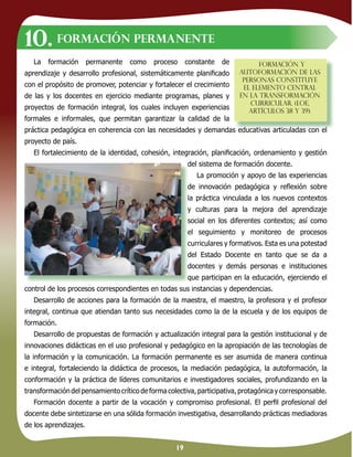 19
La formación permanente como proceso constante de
aprendizaje y desarrollo profesional, sistemáticamente planiﬁcado
con el propósito de promover, potenciar y fortalecer el crecimiento
de las y los docentes en ejercicio mediante programas, planes y
proyectos de formación integral, los cuales incluyen experiencias
formales e informales, que permitan garantizar la calidad de la
práctica pedagógica en coherencia con las necesidades y demandas educativas articuladas con el
proyecto de país.
El fortalecimiento de la identidad, cohesión, integración, planiﬁcación, ordenamiento y gestión
del sistema de formación docente.
La promoción y apoyo de las experiencias
de innovación pedagógica y reﬂexión sobre
la práctica vinculada a los nuevos contextos
y culturas para la mejora del aprendizaje
social en los diferentes contextos; así como
el seguimiento y monitoreo de procesos
curriculares y formativos. Esta es una potestad
del Estado Docente en tanto que se da a
docentes y demás personas e instituciones
que participan en la educación, ejerciendo el
control de los procesos correspondientes en todas sus instancias y dependencias.
Desarrollo de acciones para la formación de la maestra, el maestro, la profesora y el profesor
integral, continua que atiendan tanto sus necesidades como la de la escuela y de los equipos de
formación.
Desarrollo de propuestas de formación y actualización integral para la gestión institucional y de
innovaciones didácticas en el uso profesional y pedagógico en la apropiación de las tecnologías de
la información y la comunicación. La formación permanente es ser asumida de manera continua
e integral, fortaleciendo la didáctica de procesos, la mediación pedagógica, la autoformación, la
conformación y la práctica de líderes comunitarios e investigadores sociales, profundizando en la
transformación del pensamiento crítico de forma colectiva, participativa, protagónica y corresponsable.
Formación docente a partir de la vocación y compromiso profesional. El perﬁl profesional del
docente debe sintetizarse en una sólida formación investigativa, desarrollando prácticas mediadoras
de los aprendizajes.
Formación permanente
práctica pedagógica en coherencia con las necesidades y demandas educativas articuladas con el
Formación y
autoformación de las
personas constituye
el elemento central
en la transformación
curricular. (LOE,
artículos 38 y 39).
10.
del sistema de formación docente.
de innovación pedagógica y reﬂexión sobre
la práctica vinculada a los nuevos contextos
y culturas para la mejora del aprendizaje
social en los diferentes contextos; así como
el seguimiento y monitoreo de procesos
curriculares y formativos. Esta es una potestad
del Estado Docente en tanto que se da a
docentes y demás personas e instituciones
que participan en la educación, ejerciendo el
 