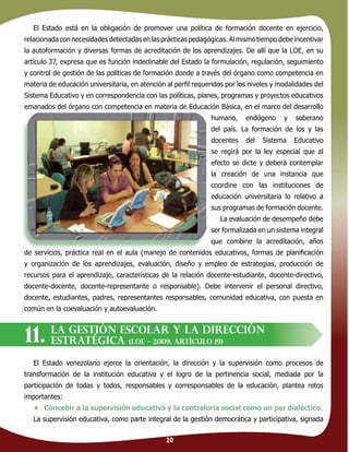 20
El Estado está en la obligación de promover una política de formación docente en ejercicio,
relacionadaconnecesidadesdetectadas enlasprácticas pedagógicas.Almismotiempodebeincentivar
la autoformación y diversas formas de acreditación de los aprendizajes. De allí que la LOE, en su
artículo 37, expresa que es función indeclinable del Estado la formulación, regulación, seguimiento
y control de gestión de las políticas de formación donde a través del órgano como competencia en
materia de educación universitaria, en atención al perﬁl requeridos por los niveles y modalidades del
Sistema Educativo y en correspondencia con las políticas, planes, programas y proyectos educativos
emanados del órgano con competencia en materia de Educación Básica, en el marco del desarrollo
humano, endógeno y soberano
del país. La formación de los y las
docentes del Sistema Educativo
se regirá por la ley especial que al
efecto se dicte y deberá contemplar
la creación de una instancia que
coordine con las instituciones de
educación universitaria lo relativo a
sus programas de formación docente.
La evaluación de desempeño debe
ser formalizada en un sistema integral
que combine la acreditación, años
de servicios, práctica real en el aula (manejo de contenidos educativos, formas de planiﬁcación
y organización de los aprendizajes, evaluación, diseño y empleo de estrategias, producción de
recursos para el aprendizaje, características de la relación docente-estudiante, docente-directivo,
docente-docente, docente-representante o responsable). Debe intervenir el personal directivo,
docente, estudiantes, padres, representantes responsables, comunidad educativa, con puesta en
común en la coevaluación y autoevaluación.
El Estado venezolano ejerce la orientación, la dirección y la supervisión como procesos de
transformación de la institución educativa y el logro de la pertinencia social, mediada por la
participación de todas y todos, responsables y corresponsables de la educación, plantea retos
importantes:
• Concebir a la supervisión educativa y la contraloría social como un par dialéctico.
La supervisión educativa, como parte integral de la gestión democrática y participativa, signada
La gestión escolar y la dirección
estratégica (LOE – 2009, artículo 19)11.
 