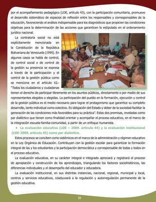 21
por el acompañamiento pedagógico (LOE, artículo 43), con la participación comunitaria, promueve
el desarrollo sistemático de espacios de reﬂexión entre los responsables y corresponsables de la
educación, favoreciendo el análisis indispensable para los diagnósticos que propicien las condiciones
objetivas para la determinación de las acciones que garanticen lo estipulado en el ordenamiento
jurídico nacional.
La contraloría social no está
explícitamente mencionada en
la Constitución de la República
Bolivariana de Venezuela (1999). En
algunos casos se habla de control,
de control social o de control de
la gestión su presencia se expresa
a través de la participación y el
control de la gestión pública como
se menciona en el artículo 62.-
“Todos los ciudadanos y ciudadanas
tienen el derecho de participar libremente en los asuntos públicos, directamente o por medio de sus
representantes elegidos o elegidas. La participación del pueblo en la formación, ejecución y control
de la gestión pública es el medio necesario para lograr el protagonismo que garantice su completo
desarrollo, tanto individual como colectivo. Es obligación del Estado y deber de la sociedad facilitar la
generación de las condiciones más favorables para su práctica”. Estas dos premisas, reveladas como
par dialéctico que tienen como ﬁnalidad orientar y acompañar el proceso educativo, en el marco de
la integración escuela-familia-comunidad, a partir de un enfoque humanista.
• La evaluación educativa (LOE – 2009. artículo 44) y la evaluación institucional
(LOE-2009, artículo 45) como par dialéctico.
Estos procesos se conciben como sistémicos en el marco de la administración y régimen educativo
en la Ley Orgánica de Educación. Contribuyen con la gestión escolar para garantizar la formación
integral de las y los estudiantes y la participación democrática y corresponsable de todas y todos en
el proceso educativo.
La evaluación educativa, en su carácter integral e integrado apreciará y registrará el proceso
de apropiación y construcción de los aprendizajes, triangulando los factores sociohistóricos, las
diferencias individuales y el desempeño del educador y educadora.
La evaluación institucional, en sus distintas instancias, nacional, regional, municipal y local,
centros y servicios educativos, coadyuvará a la regulación y autorregulación permanente de la
gestión educativa.
 