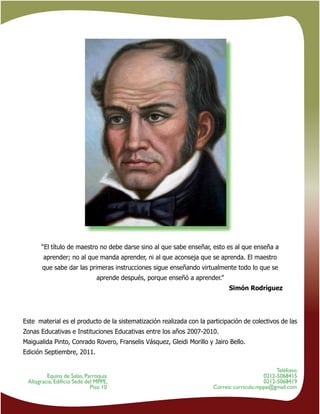 22
Teléfono:
0212-5068415
0212-5068419
Correo: curriculo.mppe@gmail.com
Equina de Salas, Parroquia
Altagracia, Ediﬁcio Sede del MPPE,
Piso 10
“El título de maestro no debe darse sino al que sabe enseñar, esto es al que enseña a
aprender; no al que manda aprender, ni al que aconseja que se aprenda. El maestro
que sabe dar las primeras instrucciones sigue enseñando virtualmente todo lo que se
aprende después, porque enseñó a aprender.”
Simón Rodríguez
Este material es el producto de la sistematización realizada con la participación de colectivos de las
Zonas Educativas e Instituciones Educativas entre los años 2007-2010.
Maigualida Pinto, Conrado Rovero, Franselis Vásquez, Gleidi Morillo y Jairo Bello.
Edición Septiembre, 2011.
 