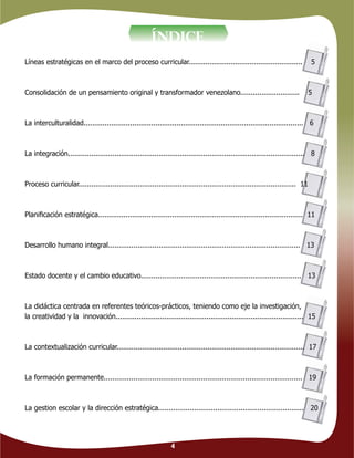 4
ÍNDICE
Líneas estratégicas en el marco del proceso curricular...................................................... 5
Consolidación de un pensamiento original y transformador venezolano............................ 5
La interculturalidad........................................................................................................ 6
La integración................................................................................................................ 8
Proceso curricular....................................................................................................... 11
Planiﬁcación estratégica................................................................................................. 11
Desarrollo humano integral........................................................................................... 13
Estado docente y el cambio educativo............................................................................ 13
La didáctica centrada en referentes teóricos-prácticos, teniendo como eje la investigación,
la creatividad y la innovación......................................................................................... 15
La contextualización curricular......................................................................................... 17
La formación permanente.............................................................................................. 19
La gestion escolar y la dirección estratégica..................................................................... 20
 