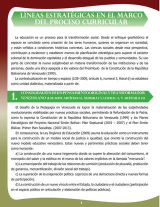 5
La educación es un proceso para la transformación social. Desde el enfoque geohistórico el
espacio es concibido como creación de los seres humanos, quienes se organizan en sociedad,
y están ceñidos a condiciones históricas concretas. Las ciencias sociales desde esta perspectiva,
contribuyen a esclarecer y establecer marcos de planiﬁcación estratégica para superar el carácter
colonial de la dominación capitalista y el desarrollo desigual de los pueblos y comunidades. Su uso
parte de concretar la nueva subjetividad en materia transformación de las instituciones y de las
personas, desde una ética apegada a los valores del Preámbulo de la Constitución de la República
Bolivariana de Venezuela (1999).
La contextualización en tiempo y espacio (LOE–2009, artículo 6, numeral 3, literal d) se establece
como unidad dialéctica, materializada a partir de:
LÍNEAS ESTRATÉGICAS EN EL MARCO
DEL proceso CURRICULAR
CONSOLIDACIÓNDEUNPENSAMIENTOORIGINALytransforMADOR
VENEZOLANO (LOE-2009, artículo 6, numeral 5, literal a, y artículo 14)1.
El desafío de la Pedagogía en Venezuela es lograr la materialización de las subjetividades
revolucionarias viabilizadas por nuevas prácticas sociales, permitiendo la Refundación de la Patria,
como lo expresa la Constitución de la República Bolivariana de Venezuela (1999) y los Planes
Estratégicos del Proyecto Nacional Simón Bolívar: Plan Septuanal (2001 – 2007) y el Plan Simón
Bolívar. Primer Plan Socialista. (2007-2013).
En consecuencia, la Ley Orgánica de Educación (2009) asuma la educación como un instrumento
para la construcción de un modelo social de justicia e igualdad, que oriente la construcción del
nuevo modelo educativo venezolano. Estas nuevas y pertinentes prácticas sociales deben tener
como horizonte:
a) La construcción de una nueva hegemonía donde se supere la alienación del consumismo, el
monopolio del saber y la estética en el marco de los valores implícitos en la llamada “mercancía”.
b) La emancipación del trabajo de las relaciones de sumisión (producción de plusvalía, producción
de ganancia, mercantilización, división social del trabajo).
c) La superación de la enajenación política (ejercicio de una democracia directa y nuevas formas
de participación).
d) La construcción de un nuevo vínculo entre el Estado, la ciudadana y el ciudadano (participación
en el espacio público en articulación y elaboración de políticas públicas).
 