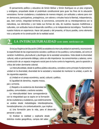 6
El pensamiento político y educativo de Simón Bolívar y Simón Rodríguez es un piso originario
y endógeno, proyectado desde el preámbulo constitucional para guiar los ﬁnes de la educación
venezolana: formar ciudadanos y ciudadanas de manera integral, con actitudes y valores para vivir
en democracia, participativos, protagónicos, con valores y virtudes hacia la libertad, independencia,
paz, bien común, integridad territorial, la convivencia, consciente de su interdependencia con la
naturaleza, sus elementos y con todas sus formas de vida, de nuestras riquezas multiétnicas y
culturales, con actitudes hacia el desarrollo cientíﬁco y a la independencia tecnológica. Transformar
nuestra historia en experiencia. Hacer del pasado y del presente, el futuro posible, como elemento
vivo y actuante en la construcción de la realidad social.
EnlaLeyOrgánicadeEducación(2009)seestablecelainterculturalidadsinasimetría,reconociendo
la especiﬁcidad de las organizaciones sociales y políticas en los pueblos y comunidades, así como el
carácter multiétnico, pluricultural y plurilingüe de la sociedad venezolana. Vista desde la diversidad
cultural, está en permanente diálogo; cobra en ella importancia los conocimientos y saberes; como
construcción de un espacio imaginario social para la lucha contra la hegemonía, para la oposición y
crítica del orden dominante colonial.
La interculturalidad, desde la política pública educativa, considera como principio fundamental la
unidad en la diversidad, diversidad de la sociedad y necesidad de mantener la unidad, a partir de
los siguientes aspectos:
a) Unidad en el campo económico, social, cultural y político.
b) Igualdad de derechos, respeto mutuo,
paz y armonía.
c) Respeto a la existencia de diversidad de
pueblos, comunidades y sectores sociales.
La interculturalidad tiene correspondencia
con la integralidad que se aspira en la formación
de las ciudadanas y ciudadanos, que sistémicamente
se analiza desde metodologías interdisciplinarias,
transdisciplinarias y la contextualización, que implica:
a) Una formación para la vida, para el desarrollo
personal y social.
b) Analizar la realidad y explicarla desde
distintos niveles geográﬁcos, campos del saber
LA INTERCULTURALIDAD (LOE–2009. Artículo 27)
2.
6
 