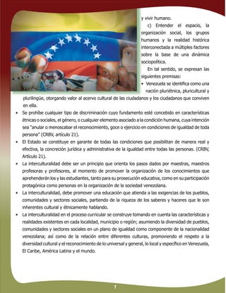 7
y vivir humano.
c) Entender el espacio, la
organización social, los grupos
humanos y la realidad histórica
interconectada a múltiples factores
sobre la base de una dinámica
sociopolítica.
En tal sentido, se expresan las
siguientes premisas:
• Venezuela se identiﬁca como una
nación pluriétnica, pluricultural y
plurilingüe, otorgando valor al acervo cultural de las ciudadanos y los ciudadanos que conviven
en ella.
• Se prohíbe cualquier tipo de discriminación cuyo fundamento esté concebido en características
étnicas o sociales, el género, o cualquier elemento asociado a la condición humana, cuya intención
sea “anular o menoscabar el reconocimiento, goce o ejercicio en condiciones de igualdad de toda
persona” (CRBV, artículo 21).
• El Estado se constituye en garante de todas las condiciones que posibilitan de manera real y
efectiva, la concreción jurídica y administrativa de la igualdad entre todas las personas. (CRBV,
Artículo 21).
• La interculturalidad debe ser un principio que orienta los pasos dados por maestras, maestros
profesoras y profesores, al momento de promover la organización de los conocimientos que
aprehenderán los y las estudiantes, tanto para su prosecución educativa, como en su participación
protagónica como personas en la organización de la sociedad venezolana.
• La interculturalidad, debe promover una educación que atienda a las exigencias de los pueblos,
comunidades y sectores sociales, partiendo de la riqueza de los saberes y haceres que le son
inherentes cultural y étnicamente hablando.
• La interculturalidad en el proceso curricular se construye tomando en cuenta las características y
realidades existentes en cada localidad, municipio o región; asumiendo la diversidad de pueblos,
comunidades y sectores sociales en un plano de igualdad como componente de la nacionalidad
venezolana; así como de la relación entre diferentes culturas, promoviendo el respeto a la
diversidad cultural y el reconocimiento de lo universal y general, lo local y especíﬁco en Venezuela,
El Caribe, América Latina y el mundo.
 