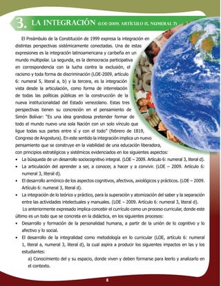 8
El Preámbulo de la Constitución de 1999 expresa la integración en
distintas perspectivas sistémicamente conectadas. Una de estas
expresiones es la integración latinoamericana y caribeña en un
mundo multipolar. La segunda, es la democracia participativa
en correspondencia con la lucha contra la exclusión, el
racismo y toda forma de discriminación (LOE-2009, artículo
6: numeral 5, literal a, b) y la tercera, es la integración
vista desde la articulación, como forma de interrelación
de todas las políticas públicas en la construcción de la
nueva institucionalidad del Estado venezolano. Estas tres
perspectivas tienen su concreción en el pensamiento de
Simón Bolívar: “Es una idea grandiosa pretender formar de
todo el mundo nuevo una sola Nación con un solo vínculo que
ligue todas sus partes entre sí y con el todo” (febrero de 1819,
Congreso de Angostura). En este sentido la integración implica un nuevo
pensamiento que se construye en la viabilidad de una educación liberadora,
con principios estratégicos y sistémicos evidenciados en los siguientes aspectos:
• La búsqueda de un desarrollo sociocognitivo integral. (LOE – 2009. Artículo 6: numeral 3, literal d).
• La articulación del aprender a ser, a conocer, a hacer y a convivir. (LOE – 2009. Artículo 6:
numeral 3, literal d).
• El desarrollo armónico de los aspectos cognitivos, afectivos, axiológicos y prácticos. (LOE – 2009.
Artículo 6: numeral 3, literal d).
• La integración de lo teórico y práctico, para la superación y atomización del saber y la separación
entre las actividades intelectuales y manuales. (LOE – 2009. Artículo 6: numeral 3, literal d).
Lo anteriormente expresado implica concebir el currículo como un proceso curricular, donde este
último es un todo que se concreta en la didáctica, en los siguientes procesos:
• Desarrollo y formación de la personalidad humana, a partir de la unión de lo cognitivo y lo
afectivo y lo social.
• El desarrollo de la integralidad como metodología en lo curricular (LOE, artículo 6: numeral
1, literal a, numeral 3, literal d), la cual aspira a producir los siguientes impactos en las y los
estudiantes:
a) Conocimiento del y su espacio, donde viven y deben formarse para leerlo y analizarlo en
el contexto.
LA INTEGRACIÓN (LOE-2009, artículo 15, numeral 7)
3.
 