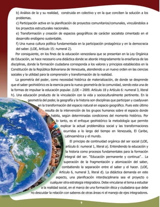 9
b) Análisis de la y su realidad, construida en colectivo y en la que conciben la solución a los
problemas.
c) Participación activa en la planiﬁcación de proyectos comunitarios/comunales, vinculándolos a
los proyectos estructurales nacionales.
e) Transformación y creación de espacios geográﬁcos de carácter socialista cimentado en el
desarrollo endógeno sustentable.
f) Una nueva cultura política fundamentada en la participación protagónica y en la democracia
del saber. (LOE, Artículo 15: numeral 2).
Por consiguiente, en los ﬁnes de la educación venezolana que se presentan en la Ley Orgánica
de Educación, se hace necesario una didáctica donde se aborde integradamente la enseñanza de las
disciplinas, donde la formación ciudadana corresponda a los valores y principios establecidos en la
Constitución de la República Bolivariana de Venezuela, atendiendo a un nuevo orden en las ciencias
sociales y la utilidad para la comprensión y transformación de la realidad.
La geometría del poder, como necesidad histórica de materialización, de donde se desprende
que el saber geohistórico es la esencia para la nueva geometría de la comunidad, siendo esta una de
la formas de impulsar la educación popular. (LOE – 2009. Artículo 18 y Artículo 6: numeral 3, literal
h). Una educación producto de la vinculación con la vida y socioculturalmente pertinente. En la
geometría del poder, la geografía y la historia son disciplinas que participan y coadyuvan
en la transformación del espacio natural en espacio geográﬁco. Pues este último
resulta de la intervención de los grupos humanos sobre el espacio donde
habita, según determinadas condiciones del momento histórico. Por
lo tanto, es el enfoque geohistórico la metodología que permite
explicar la actual problemática social y las transformaciones
ocurridas a lo largo del tiempo en Venezuela, El Caribe,
Latinoamérica y el mundo.
El principio de continuidad orgánica del ser social (LOE,
artículo 6: numeral 1, literal a). Entendiendo la educación y
la historia como procesos fundamentales para la formación
integral del ser. “Educación permanente y continua”… La
superación de la fragmentación y atomización del saber,
combatiendo la separación entre el saber y el hacer. (LOE,
Artículo 6, numeral 3, literal d). La didáctica demanda en este
aspecto, una planiﬁcación interdisciplinaria sea el proyecto o
cualquier otra estrategia integradora. Debe vincularse el tema a estudiar
a la realidad social, en el marco de una formación ética y ciudadana que debe
no descuidar la relación con saberes de otras áreas ni el manejo de ejes integradores.
 
