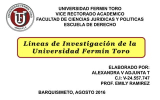 UNIVERSIDAD FERMIN TORO
VICE RECTORADO ACADEMICO
FACULTAD DE CIENCIAS JURIDICAS Y POLITICAS
ESCUELA DE DERECHO
ELABORADO POR:
ALEXANDRA V ADJUNTA T
C.I: V-24.557.747
PROF. EMILY RAMIREZ
BARQUISIMETO, AGOSTO 2016
Líneas de Investigación de la
Universidad Fermín Toro
 