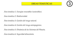 ÁREAS TEMÁTICAS
Área temática 1. Energías renovables (sostenibles).
Área temática 2: Biodiversidad.
Área temática 3: Gestión del riesgo natural.
Área temática 4: Gestión del riesgo antropogénico.
Área temática 5: Dinámica de los Sistemas del Planeta.
Área temática 6: Seguridad alimentaria.
 