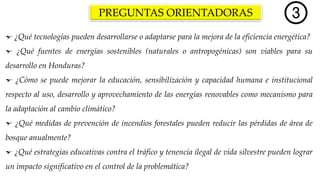 PREGUNTAS ORIENTADORAS
¿Qué tecnologías pueden desarrollarse o adaptarse para la mejora de la eficiencia energética?
¿Qué fuentes de energías sostenibles (naturales o antropogénicas) son viables para su
desarrollo en Honduras?
¿Cómo se puede mejorar la educación, sensibilización y capacidad humana e institucional
respecto al uso, desarrollo y aprovechamiento de las energías renovables como mecanismo para
la adaptación al cambio climático?
¿Qué medidas de prevención de incendios forestales pueden reducir las pérdidas de área de
bosque anualmente?
¿Qué estrategias educativas contra el tráfico y tenencia ilegal de vida silvestre pueden lograr
un impacto significativo en el control de la problemática?
 