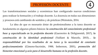 PROFESIÓN DOCENTE
Las transformaciones sociales y económicas han configurado nuevas condiciones
para realizar la formación y el trabajo docente. La docencia en todas sus dimensiones
y procesos está cambiando de sentidos y de prácticas (Weinstein, 2014.
La idea de que es necesario dotar de profesionalismo a la tarea docente se
fundamenta en algunos pilares básicos: la construcción del conocimiento profesional
base y especializado en la profesión docente (Guerreriro & Deligiannidi, 2017), la
construcción de la identidad profesional (Vaillant & Marcelo, 2015)… la
responsabilidad por los resultados de su tarea y la necesidad de constante
perfeccionamiento (Gimeno-Sacristán, 1988; Imbernon, 2001), promoción del
bienestar emocional y ocio para el desarrollo humano en la profesión docente.
 