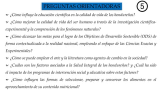 PREGUNTAS ORIENTADORAS
¿Cómo influye la educación científica en la calidad de vida de los hondureños?
¿Cómo mejorar la calidad de vida del ser humano a través de la investigación científica-
experimental y la comprensión de los fenómenos naturales?
¿Cómo alcanzar las metas para el logro de los Objetivos de Desarrollo Sostenible (ODS) de
forma contextualizada a la realidad nacional, empleando el enfoque de las Ciencias Exactas y
Experimentales?
¿Cómo se puede emplear el arte y la literatura como agentes de cambio en la sociedad?
¿Cuáles son los factores asociados a la Salud Integral de los hondureños? y ¿Cuál ha sido
el impacto de los programas de intervención social y educativa sobre estos factores?
¿Cómo influyen las formas de seleccionar, preparar y conservar los alimentos en el
aprovechamiento de su contenido nutricional?
 