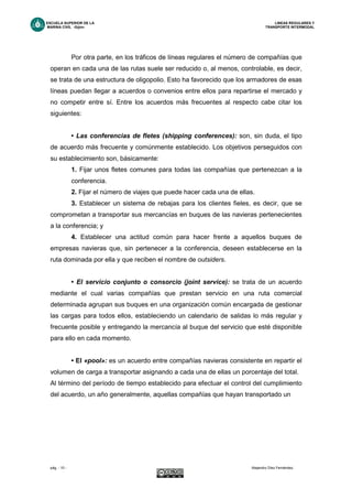 ESCUELA SUPERIOR DE LA LINEAS REGULARES Y
MARINA CIVIL -Gijón- TRANSPORTE INTERMODAL
pág. - 10 - Alejandro Díez Fernández.
Por otra parte, en los tráficos de líneas regulares el número de compañías que
operan en cada una de las rutas suele ser reducido o, al menos, controlable, es decir,
se trata de una estructura de oligopolio. Esto ha favorecido que los armadores de esas
líneas puedan llegar a acuerdos o convenios entre ellos para repartirse el mercado y
no competir entre sí. Entre los acuerdos más frecuentes al respecto cabe citar los
siguientes:
• Las conferencias de fletes (shipping conferences): son, sin duda, el tipo
de acuerdo más frecuente y comúnmente establecido. Los objetivos perseguidos con
su establecimiento son, básicamente:
1. Fijar unos fletes comunes para todas las compañías que pertenezcan a la
conferencia.
2. Fijar el número de viajes que puede hacer cada una de ellas.
3. Establecer un sistema de rebajas para los clientes fieles, es decir, que se
comprometan a transportar sus mercancías en buques de las navieras pertenecientes
a la conferencia; y
4. Establecer una actitud común para hacer frente a aquellos buques de
empresas navieras que, sin pertenecer a la conferencia, deseen establecerse en la
ruta dominada por ella y que reciben el nombre de outsiders.
• El servicio conjunto o consorcio (joint service): se trata de un acuerdo
mediante el cual varias compañías que prestan servicio en una ruta comercial
determinada agrupan sus buques en una organización común encargada de gestionar
las cargas para todos ellos, estableciendo un calendario de salidas lo más regular y
frecuente posible y entregando la mercancía al buque del servicio que esté disponible
para ello en cada momento.
• El «pool»: es un acuerdo entre compañías navieras consistente en repartir el
volumen de carga a transportar asignando a cada una de ellas un porcentaje del total.
Al término del período de tiempo establecido para efectuar el control del cumplimiento
del acuerdo, un año generalmente, aquellas compañías que hayan transportado un
 
