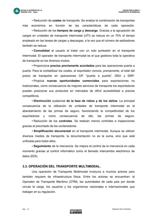 ESCUELA SUPERIOR DE LA LINEAS REGULARES Y
MARINA CIVIL -Gijón- TRANSPORTE INTERMODAL
pág. - 14 - Alejandro Díez Fernández.
• Reducción de costes de transporte. Se analiza la combinación de transportes
más económica en función de las características de cada operación.
• Reducción de los tiempos de carga y descarga. Gracias a la agrupación de
cargas en unidades de transporte intermodal (UTI) se reduce en un 70% el tiempo
empleado en las tareas de cargas y descargas, a la vez que el número de estibadores
también se reduce.
• Comodidad al usuario al tratar con un solo porteador en el transporte
Intermodal. El operador de transporte intermodal es el que gestiona toda la operativa
de transporte en los diversos modos.
• Proporciona precios previamente acordados para las operaciones puerta a
puerta. Para la contabilizar los costes, el exportador conoce, previamente, el total del
precio de transporte en operaciones CIF "puerta a puerta", DDU y DDP.
• Propicia nuevas oportunidades comerciales para exportaciones no
tradicionales, como consecuencia de mejores servicios de transporte los exportadores
pueden posicionar sus productos en mercados de difícil accesibilidad a precios
competitivos.
• Disminución sustancial de la tasa de robos y de los daños. La principal
consecuencia de la utilización de unidades de transporte intermodal es el
abaratamiento de las primas de seguro, favoreciendo la competitividad de los
exportadores y como consecuencia de ello, las primas de seguro.
• Reducción de los controles. Se realizan menos controles e inspecciones
gracias al precintado de los contenedores.
• Simplificación documental en el transporte intermodal. Aunque se utilicen
diversos medios de transporte, la documentación no es la suma, sino que está
unificada para todos ellos.
• Seguimiento de la mercancía. Se mejora el control de la mercancía en cada
momento gracias al control informático como el llamado intercambio electrónico de
datos (EDI).
3.3. OPERACIÓN DEL TRANSPORTE MULTIMODAL.
Una operación de Transporte Multimodal involucra a muchos actores pero
también requiere de infraestructura física. Entre los actores se encuentran: el
Operador de Transporte Marítimo (OTM), las autoridades de cada país por donde
circula la carga, los usuarios y los organismos nacionales e internacionales que
trabajan en su regulación.
 