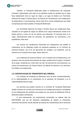 ESCUELA SUPERIOR DE LA LINEAS REGULARES Y
MARINA CIVIL -Gijón- TRANSPORTE INTERMODAL
pág. - 15 - Alejandro Díez Fernández.
También, el Transporte Multimodal utiliza la infraestructura del transporte
unimodal y segmentado, pero esto no es suficiente cuando se necesita que la carga
fluya rápidamente entre su lugar de origen y su lugar de destino Los Terminales
Interiores de Carga o Puertos Secos, los Centros de Transferencia y las instalaciones
de Seguimiento y comunicaciones, hacen parte de la nueva infraestructura que debe
incorporarse para hacer posible el Transporte Multimodal.
Los Terminales Interiores de Carga o Puertos Secos son instalaciones fijas,
ubicadas en los lugares de origen y/o destino de la carga internacional, donde se le
presta servicio a cada uno de los actores que intervienen. El principal actor es la
carga, adicionalmente están los vehículos, los operadores, los conductores y los
expedidores, entre otros.
Los Centros de Transferencia Intermodal son instalaciones que facilitan la
combinación de los diferentes modos de transporte presentes en un Corredor de
Comercio Exterior, con el fin de aprovechar las ventajas y los beneficios, que de
acuerdo con la vocación de la carga, ofrece cada uno.
Los corredores de Comercio Exterior, son el conjunto de la infraestructura y de
servicios, para los actores del transporte de carga, ubicada entre el origen y el destino
de la carga, constituida por, entre otras: las vías, los servicios de comunicaciones, los
centros de transferencia, los Puertos Secos, los talleres de atención a los vehículos,
los hoteles y los restaurantes.
3.4. CONTRATACION DE TRANSPORTE MULTIMODAL.
Los contratos de transporte se diferencian unos de otros, fundamentalmente,
en la responsabilidad en la coordinación de la operación de transporte y en la
responsabilidad sobre la carga.
Los servicios que pueden incluirse en un Contrato de Transporte Multimodal
pueden iniciarse con el recibo de la mercancía en la bodega del productor y entregarse
en las instalaciones del vendedor que pueden ser sus puntos de distribución final en
diferentes locales o almacenes.
A nivel internacional, las transacciones comerciales se realizan bajo los
INCOTERMS, que son las diferentes posibilidades de realizar un intercambio
comercial internacional, donde además de precisar las características de la mercancía
 
