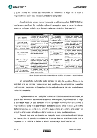 ESCUELA SUPERIOR DE LA LINEAS REGULARES Y
MARINA CIVIL -Gijón- TRANSPORTE INTERMODAL
pág. - 16 - Alejandro Díez Fernández.
y quien asume los costos del transporte, se determina el lugar en el cual la
responsabilidad sobre esta pasa del vendedor al comprador.
Actualmente se ve con mayor frecuencia se utilizan aquellos INCOTERMS en
que la responsabilidad del vendedor, sobre el transporte y sobre la carga, termina en
su propia bodega o en la bodega del comprador o en el destino final acordado.
Fuente: Ministerio de Fomento. La aportación del transporte por carretera a la intermodalidad.
Un transportista multimodal debe conocer no solo la operación física de su
actividad sino las normas y reglamentos que establecen las condiciones, requisitos,
restricciones y exigencias en los países donde pretende operar para los productos que
pretende transportar.
La gran diferencia del Transporte Multimodal con los contratos tradicionales, es
que en esta modalidad de contratar el servicio de transporte, el generador de la carga
o expedidor, hace un solo contrato con un operador de transporte que asume la
responsabilidad tanto de la coordinación de toda la cadena entre el origen y el destino
de la mercancías, así como de los siniestros que pudieran presentarse a la carga y los
siniestros a terceros o a los bienes de terceros que la carga pueda ocasionar.
Es decir que ante un siniestro, en cualquier lugar o momento del recorrido de
las mercancías, el expedidor o dueño de la carga tiene un solo interlocutor que le
responde por la pérdida, el daño o el retraso en la entrega de las mercancías.
 