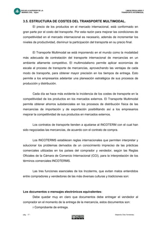 ESCUELA SUPERIOR DE LA LINEAS REGULARES Y
MARINA CIVIL -Gijón- TRANSPORTE INTERMODAL
pág. - 17 - Alejandro Díez Fernández.
3.5. ESTRUCTURA DE COSTES DEL TRANSPORTE MULTIMODAL.
El precio de los productos en el mercado internacional, está conformado en
gran parte por el costo del transporte. Por esta razón para mejorar las condiciones de
competitividad en el mercado internacional es necesario, además de incrementar los
niveles de productividad, disminuir la participación del transporte en su precio final.
El Transporte Multimodal se está imponiendo en el mundo como la modalidad
más adecuada de contratación del transporte internacional de mercancías en un
ambiente altamente competitivo. El multimodalismo permite aplicar economías de
escala al proceso de transporte de mercancías, aprovechando las ventajas de cada
modo de transporte, para obtener mayor precisión en los tiempos de entrega. Esto
permite a los empresarios adelantar una planeación estratégica de sus procesos de
producción y distribución.
Cada día se hace más evidente la incidencia de los costes de transporte en la
competitividad de los productos en los mercados externos. El Transporte Multimodal
permite obtener ahorros substanciales en los procesos de distribución física de las
mercancías de importación y de exportación posibilitando así a los empresarios
mejorar la competitividad de sus productos en mercados externos.
Los contratos de transporte tienden a ajustarse al INCOTERM con el cual han
sido negociadas las mercancías, de acuerdo con el contrato de compra.
Los INCOTERMS establecen reglas internacionales que permiten interpretar y
solucionar los problemas derivados de un conocimiento impreciso de las prácticas
comerciales utilizadas en los países del comprador y vendedor, según las Reglas
Oficiales de la Cámara de Comercio Internacional (CCI), para la interpretación de los
términos comerciales INCOTERMS.
Las tres funciones esenciales de los Incoterms, que evitan malos entendidos
entre compradores y vendedores de las más diversas culturas y tradiciones son:
Los documentos o mensajes electrónicos equivalentes:
Debe quedar muy en claro que documentos debe entregar el vendedor al
comprador en el momento de la entrega de la mercancía, estos documentos son:
• Comprobante de entrega.
 