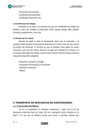 ESCUELA SUPERIOR DE LA LINEAS REGULARES Y
MARINA CIVIL -Gijón- TRANSPORTE INTERMODAL
pág. - 18 - Alejandro Díez Fernández.
• Documento de transporte.
• Certificado de Autenticidad.
• Certificado Fitosanitario, etc.
La transferencia de riesgos:
Especifica en el lugar y el momento en que son transferidos los riesgos de
pérdida y daño, del vendedor al comprador. Estos riesgos incluyen robo, pérdida,
humedad, congelamiento, rotura, etc.
La división de los costes:
Además de saber a quién le corresponde hacer que, el comprador y el
vendedor deben ponerse de acuerdo de antemano en la forma como se van a dividir
los costos del transporte. El principio es que el vendedor debe pagar los costes
necesarios para que los bienes alcancen el lugar pre acordado de entrega y el
comprador debe pagar los costeos a partir de ese momento. Dentro de estos costes se
incluyen las siguientes categorías:
• Despacho, transporte y entrega.
• Impuestos de Exportación e Importación.
• Servicios o asistencia.
• Seguro.
4. TRANSPORTE DE MERCANCÍAS EN CONTENEDORES.
4.1. EVOLUCIÓN HISTÓRICA.
Ya en la antigüedad se utilizaban recipientes o cajas con el fin de
transportar diferentes tipos de carga. Se han catalogado pecios datados en el
Siglo II en los que se hallaron jaulas para fieras o grandes ánforas que
 