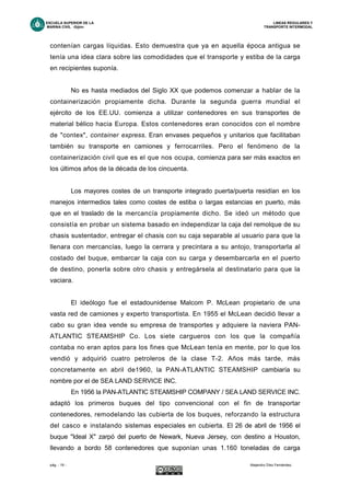 ESCUELA SUPERIOR DE LA LINEAS REGULARES Y
MARINA CIVIL -Gijón- TRANSPORTE INTERMODAL
pág. - 19 - Alejandro Díez Fernández.
contenían cargas líquidas. Esto demuestra que ya en aquella época antigua se
tenía una idea clara sobre las comodidades que el transporte y estiba de la carga
en recipientes suponía.
No es hasta mediados del Siglo XX que podemos comenzar a hablar de la
containerización propiamente dicha. Durante la segunda guerra mundial el
ejército de los EE.UU. comienza a utilizar contenedores en sus transportes de
material bélico hacia Europa. Estos contenedores eran conocidos con el nombre
de "contex", container express. Eran envases pequeños y unitarios que facilitaban
también su transporte en camiones y ferrocarriles. Pero el fenómeno de la
containerización civil que es el que nos ocupa, comienza para ser más exactos en
los últimos años de la década de los cincuenta.
Los mayores costes de un transporte integrado puerta/puerta residían en los
manejos intermedios tales como costes de estiba o largas estancias en puerto, más
que en el traslado de la mercancía propiamente dicho. Se ideó un método que
consistía en probar un sistema basado en independizar la caja del remolque de su
chasis sustentador, entregar el chasis con su caja separable al usuario para que la
llenara con mercancías, luego la cerrara y precintara a su antojo, transportarla al
costado del buque, embarcar la caja con su carga y desembarcarla en el puerto
de destino, ponerla sobre otro chasis y entregársela al destinatario para que la
vaciara.
El ideólogo fue el estadounidense Malcom P. McLean propietario de una
vasta red de camiones y experto transportista. En 1955 el McLean decidió llevar a
cabo su gran idea vende su empresa de transportes y adquiere la naviera PAN-
ATLANTIC STEAMSHIP Co. Los siete cargueros con los que la compañía
contaba no eran aptos para los fines que McLean tenía en mente, por lo que los
vendió y adquirió cuatro petroleros de la clase T-2. Años más tarde, más
concretamente en abril de1960, la PAN-ATLANTIC STEAMSHIP cambiaría su
nombre por el de SEA LAND SERVICE INC.
En 1956 la PAN-ATLANTIC STEAMSHIP COMPANY / SEA LAND SERVICE INC.
adaptó los primeros buques del tipo convencional con el fin de transportar
contenedores, remodelando las cubierta de los buques, reforzando la estructura
del casco e instalando sistemas especiales en cubierta. El 26 de abril de 1956 el
buque "Ideal X" zarpó del puerto de Newark, Nueva Jersey, con destino a Houston,
llevando a bordo 58 contenedores que suponían unas 1.160 toneladas de carga
 